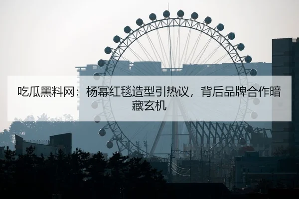 吃瓜黑料网：杨幂红毯造型引热议，背后品牌合作暗藏玄机