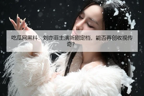 吃瓜网黑料：刘亦菲主演新剧定档，能否再创收视传奇？